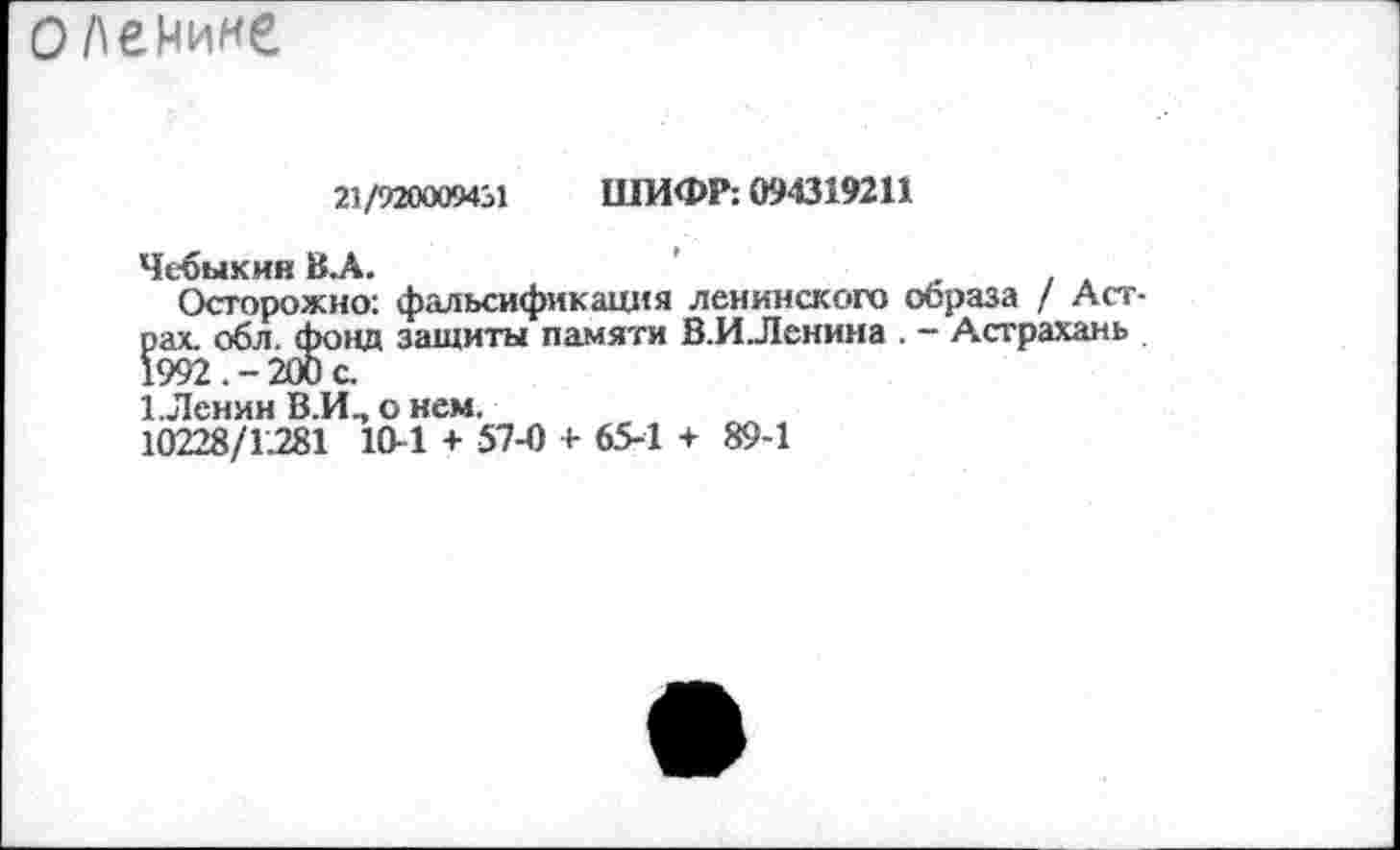 ﻿оленине
21/920009431 ШИФР: 094319211
Чебыкин В.А.	'
Осторожно: фальсификация ленинского образа / Астрах. обл. фонд защиты памяти В.ИЛенина . - Астрахань 1992 . - 200 с.
1 Ленин В.И., о нем.
10228/1.281 10-1 + 57-0 + 65-1 + 89-1